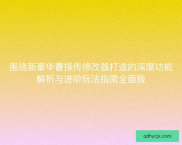 围绕新豪华曹操传修改器打造的深度功能解析与进阶玩法指南全面版