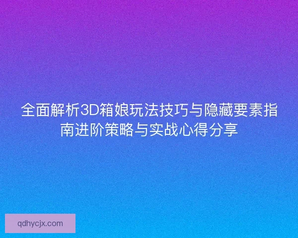 全面解析3D箱娘玩法技巧与隐藏要素指南进阶策略与实战心得分享