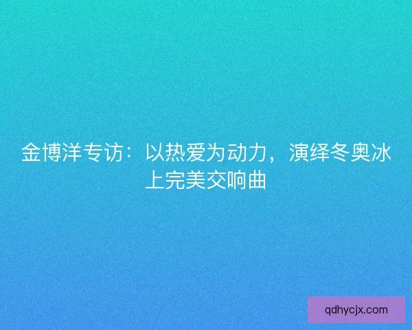 金博洋专访：以热爱为动力，演绎冬奥冰上完美交响曲